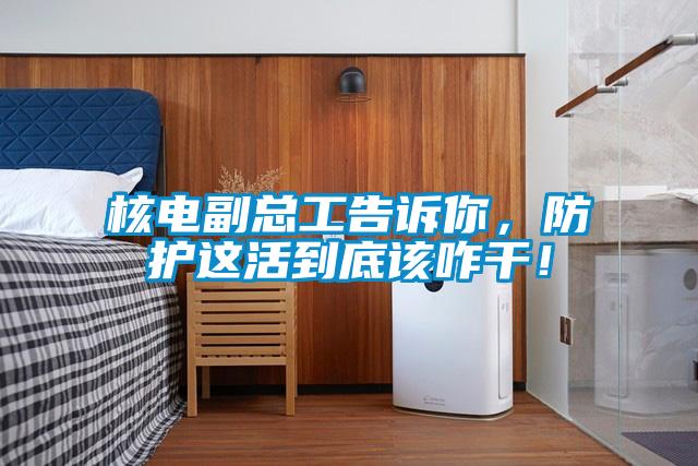 核電副總工告訴你，防護這活到底該咋干！