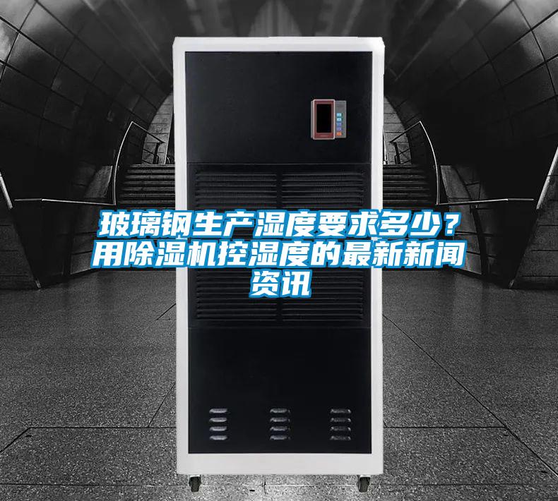 玻璃鋼生產(chǎn)濕度要求多少？用除濕機控濕度的最新新聞資訊