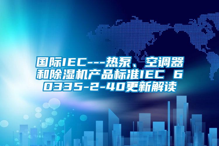 國際IEC---熱泵、空調器和除濕機產(chǎn)品標準IEC 60335-2-40更新解讀