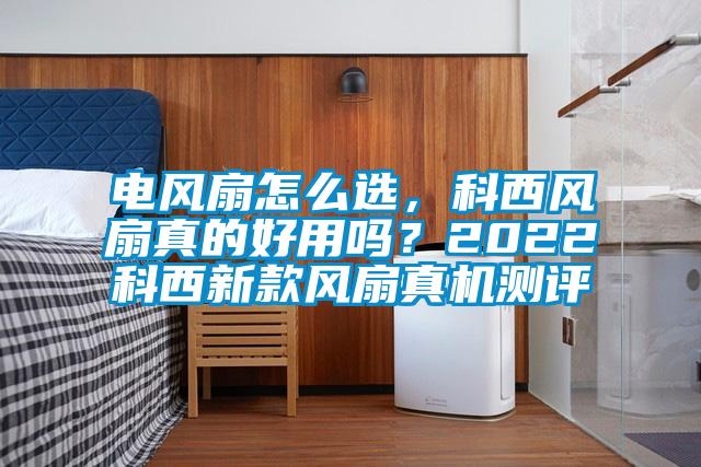電風(fēng)扇怎么選，科西風(fēng)扇真的好用嗎？2022科西新款風(fēng)扇真機測評