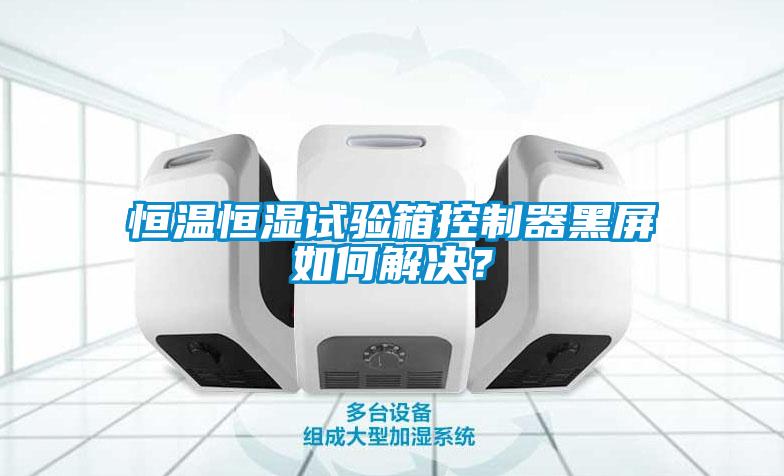 恒溫恒濕試驗箱控制器黑屏如何解決？