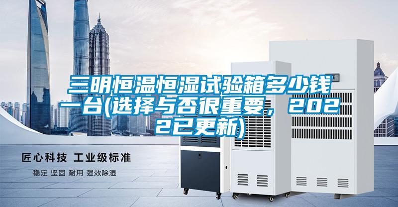 三明恒溫恒濕試驗箱多少錢(qián)一臺(選擇與否很重要，2022已更新)