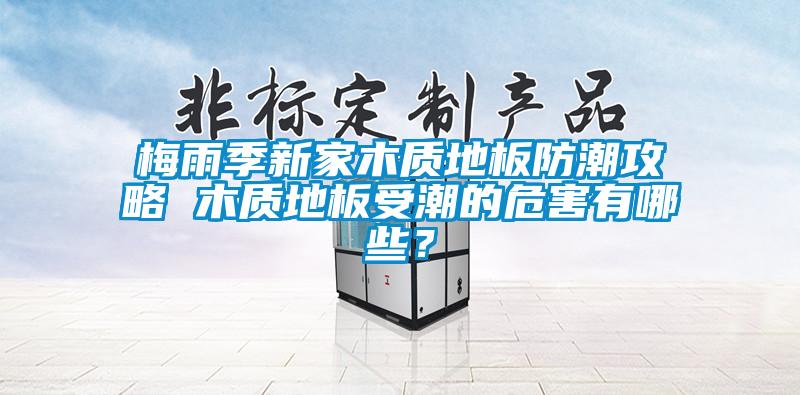 梅雨季新家木質(zhì)地板防潮攻略 木質(zhì)地板受潮的危害有哪些？