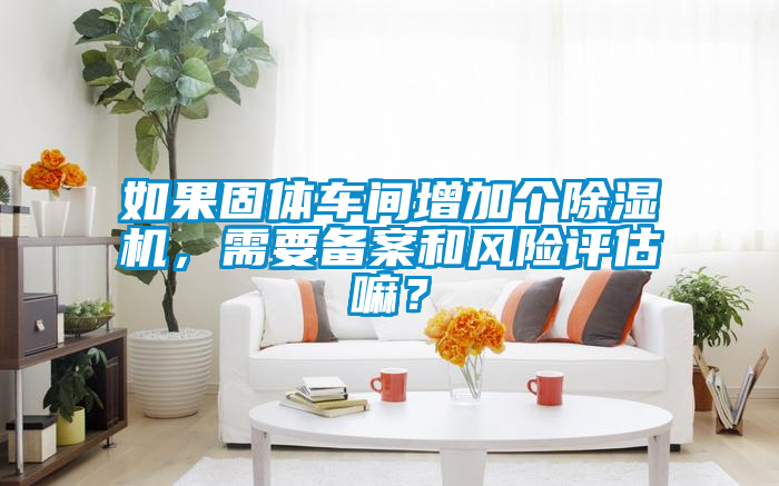 如果固體車(chē)間增加個(gè)除濕機，需要備案和風(fēng)險評估嘛？